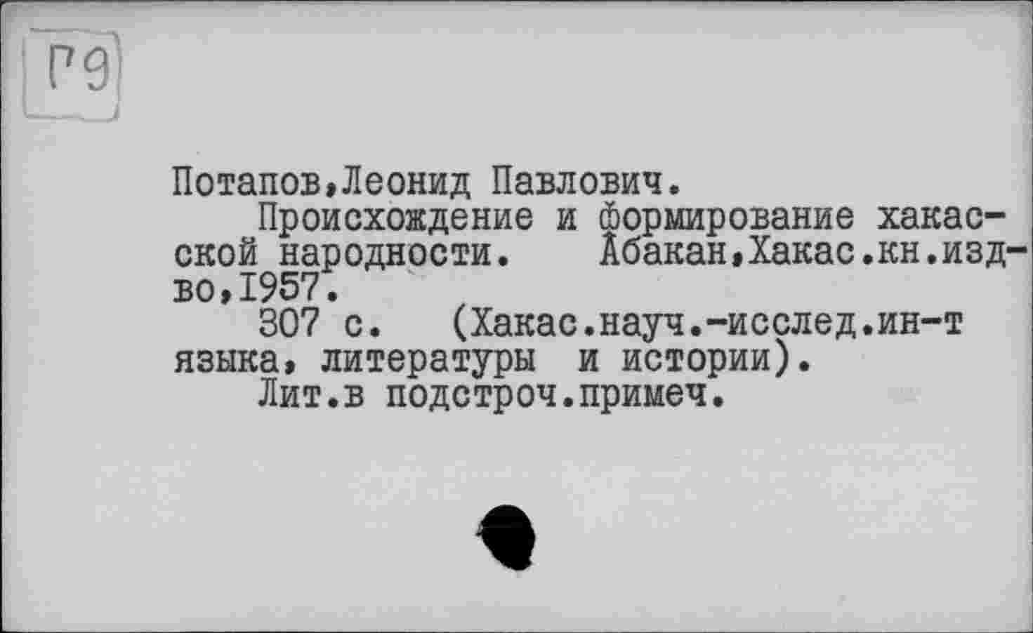 ﻿Потапов»Леонид Павлович.
Происхождение и (Нормирование хакасской народности.	Абакан»Хакас.кн.изд-
во, 1957.
307 с. (Хакас.науч.-исслед.ин-т языка, литературы и истории).
Лит.в подстроч.примеч.